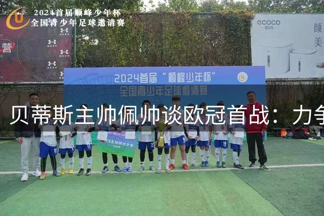贝蒂斯主帅佩帅谈欧冠首战：力争佳绩，稳步前行
